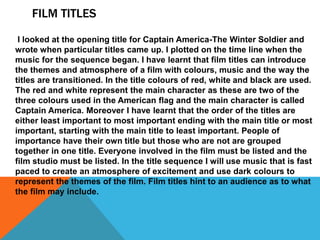 FILM TITLES
I looked at the opening title for Captain America-The Winter Soldier and
wrote when particular titles came up. I plotted on the time line when the
music for the sequence began. I have learnt that film titles can introduce
the themes and atmosphere of a film with colours, music and the way the
titles are transitioned. In the title colours of red, white and black are used.
The red and white represent the main character as these are two of the
three colours used in the American flag and the main character is called
Captain America. Moreover I have learnt that the order of the titles are
either least important to most important ending with the main title or most
important, starting with the main title to least important. People of
importance have their own title but those who are not are grouped
together in one title. Everyone involved in the film must be listed and the
film studio must be listed. In the title sequence I will use music that is fast
paced to create an atmosphere of excitement and use dark colours to
represent the themes of the film. Film titles hint to an audience as to what
the film may include.
 
