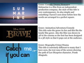 Genre: Comedy/Drama/Romance
Submarine is a film from an independent
production company, the style of this title is
very contemporary, its also simple and
something I haven't seen done before how the
words are arranged in a perfect square.
Genre: Biography/Crime/Drama
This title is extremely different to many that I
have seen, the text runs of the screen showing
the path of Leo Dicaprios character, Frank
Abagnale.
Genre: Animation/Adventure/Comedy
This title suits the genre its fun and this fits the
family film genre. Also the film was shown in
3D in the cinema so the font has been designed
in a 3D style so that it pops out at the audience.
 