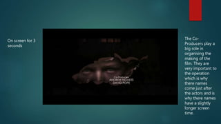 On screen for 3
seconds
The Co-
Producers play a
big role in
organising the
making of the
film. They are
very important to
the operation
which is why
there names
come just after
the actors and is
why there names
have a slightly
longer screen
time.
 