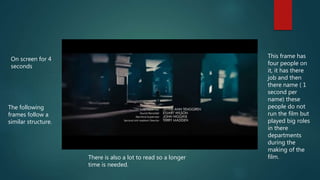 On screen for 4
seconds
This frame has
four people on
it, it has there
job and then
there name ( 1
second per
name) these
people do not
run the film but
played big roles
in there
departments
during the
making of the
film.
The following
frames follow a
similar structure.
There is also a lot to read so a longer
time is needed.
 