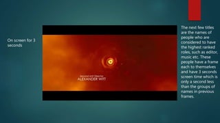 On screen for 3
seconds
The next few titles
are the names of
people who are
considered to have
the highest ranked
roles, such as editor,
music etc. These
people have a frame
each to themselves
and have 3 seconds
screen time which is
only a second less
than the groups of
names in previous
frames.
 