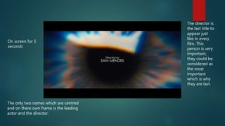 On screen for 5
seconds
The director is
the last title to
appear just
like in every
film. This
person is very
important,
they could be
considered as
the most
important
which is why
they are last.
The only two names which are centred
and on there own frame is the leading
actor and the director.
 