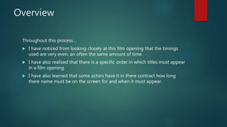 Overview
Throughout this process…
 I have noticed from looking closely at this film opening that the timings
used are very even, an often the same amount of time.
 I have also realised that there is a specific order in which titles must appear
in a film opening.
 I have also learned that some actors have it in there contract how long
there name must be on the screen for and when it must appear.
 