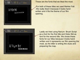 These are the fonts that we liked the most.
For both of these titles we used Marker Felt
.We really liked it because it looks hand
written and it fits the theme of our film
opening.
Lastly we tried using Nanum Brush Script
as a font for the first title and Hobo Std as
font for the second title. We chose these
fonts for our titles because it looks hand
written and it represents our film opening the
most, as the killer is writing the clues and
preparing the map.
 