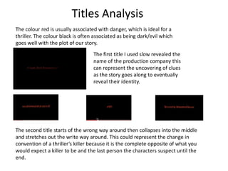 Titles Analysis The colour red is usually associated with danger, which is ideal for a thriller. The colour black is often associated as being dark/evil which goes well with the plot of our story.  The first title I used slow revealed the name of the production company this can represent the uncovering of clues as the story goes along to eventually reveal their identity. The second title starts of the wrong way around then collapses into the middle and stretches out the write way around. This could represent the change in convention of a thriller’s killer because it is the complete opposite of what you would expect a killer to be and the last person the characters suspect until the end.   