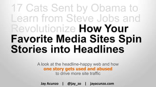 17 Cats Sent by Obama to
Learn from Steve Jobs and
Revolutionize How Your
Favorite Media Sites Spin
Stories into Headlines
A look at the headline-happy web and how
one story gets used and abused
to drive more site traffic
Jay Acunzo | @jay_zo | jayacunzo.com

 