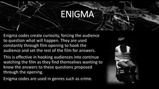 ENIGMA
Enigma codes create curiosity, forcing the audience
to question what will happen. They are used
constantly through film opening to hook the
audience and set the rest of the film for answers.
This is effective in hooking audiences into continue
watching the film as they find themselves wanting to
know the answers to these questions proposed
through the opening.
Enigma codes are used in genres such as crime.
 