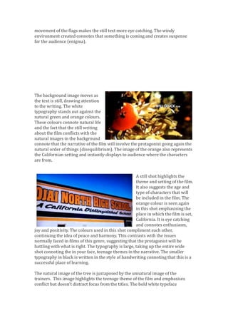 movement of the flags makes the still text more eye catching. The windy
environment created connotes that something is coming and creates suspense
for the audience (enigma).
The background image moves as
the text is still, drawing attention
to the writing. The white
typography stands out against the
natural green and orange colours.
These colours connote natural life
and the fact that the still writing
about the film conflicts with the
natural images in the background
connote that the narrative of the film will involve the protagonist going again the
natural order of things (disequilibrium). The image of the orange also represents
the Californian setting and instantly displays to audience where the characters
are from.
A still shot highlights the
theme and setting of the film.
It also suggests the age and
type of characters that will
be included in the film. The
orange colour is seen again
in this shot emphasising the
place in which the film is set,
California. It is eye catching
and connotes enthusiasm,
joy and positivity. The colours used in this shot compliment each other,
continuing the idea of peace and harmony. This contrasts with the issues
normally faced in films of this genre, suggesting that the protagonist will be
battling with what is right. The typography is large, taking up the entire wide
shot connoting the in your face, teenage themes in the narrative. The smaller
typography in black is written in the style of handwriting connoting that this is a
successful place of learning.
The natural image of the tree is juxtaposed by the unnatural image of the
trainers. This image highlights the teenage theme of the film and emphasises
conflict but doesn’t distract focus from the titles. The bold white typeface
 