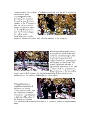 contrasting with the red letter “A”makes the audience read the words separately
and the word “easy”
connotes promiscuity,
developing the narrative.
The swirly, more feminine
typeface of the “A”alongwith
bold red colour connotes
danger and passion, which
fits in with the plot of the
film. The A is much bigger
the end the word
“easy”indicating that this
letter has other connotations which will be revealed in the narrative.
The shot pans down to an empty
school ground in which the text is
scattered on various angles. This
creates an uneasy scene and
makes the audience wonder what
will happen next (enigma). This
setting represents the state of
equilibrium. The colour of the font
is white which is a unisex colour.
The positioning of the text makes
it seem hard to find, however the letters are capitalised, therefore when the
audience spots the text they feel intelligent and involved.
Although the state of
equilibrium is disturbed
and the scene seems
chaotic, the audience's eyes
are still drawn to the text
because it is only thing that
is stationary. The colour of
the font seems brighter
than anything else in the shot and the font is sans-serif making it stand out even
more.
 