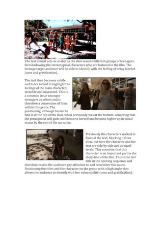 The text almost acts as a label as the shot reveals different groups of teenagers,
foreshadowing the stereotypical characters who are featured in the film. The
teenage target audience will be able to identify with the feeling of being labeled
(uses and gratification).
The text then becomes subtle
and hider to find to highlight the
feelings of the main character;
invisible and unwanted. This is
a common issue amongst
teenagers at school and is
therefore a convention of films
within this genre. The
positioning, although harder to
find is at the top of the shot, when previously was at the bottom, connoting that
the protagonist will gain confidence in herself and become higher up in social
status by the end of the narrative.
Previously the characters walked in
front of the text, blocking it from
view, but here the character and the
text are side by side and at equal
levels. This connotes that this
character is an important part in the
story-line of the film. This is the last
title in the opening sequence and
therefore makes the audience pay attention to and remember this name.
Positioning the titles and the character on the group with a high angle shot
allows the audience to identify with her vulnerability (uses and gratification).
 