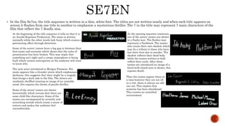  In the film Se7en, the title sequence is written in a thin, white font. The titles are not written neatly and when each title appears on
screen it flashes from one title to another to emphasize a mysterious thriller. The 7 in the title may represent 7 main characters of the
film that reflect the 7 deadly sins.
At the beginning of the title sequence it tells us that it is
an Arnold Kopelson Production. The name is written
normally while the other words look fuzzy which creates a
patronizing effect through distortion.
Some of the actors’ names have a big gap in between their
first name and surname which shows that the rules of
presentation has been broken. This may imply that
something isn’t right and a creepy atmosphere is being
built which creates anticipation as the audience will want
to know why.
The next actor introduced is Morgan Freeman. His
name appears like a thunder storm which emphasises
darkness, this suggests that their might be a tragedy
that brings a dark side to the film. The letters are
randomly shuffled creating an image of an unstable
mind, this exposes the theme of psycho thriller.
Some of the actors’ names are shown
horizontally which reveals that there are
some child-like characters. Some of the
names are accompanied by scratchy and
screeching sounds which create a sense of
torture and makes the audience feel
uncomfortable.
As the opening sequence continues
two of the actors’ names are shown
in a flashy way. The flashes may
represent a flashback. The names
also create their own shadow which
may be a tribute to those who have
lost their lives due to murder. The
shadow reflects their dead body
while the names written in bold
reflect their souls. After these
names are introduced an image of a
faced with closed eyes is shown, this
exposes death.
Then the names appear three at
a time however they are not all
in a row, there is always an odd
one out. This implies that
someone has been abandoned.
This creates an unsettled
environment.
 