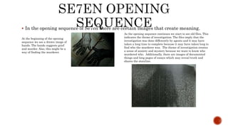  In the opening sequence of Se7en there are certain images that create meaning.
At the beginning of the opening
sequence we see a drawn image of
hands. The hands suggests grief
and murder. Also, this might be a
way of finding the murderer.
As the opening sequence continues we start to see old files. This
indicates the theme of investigation. The files imply that the
investigation was done differently by agents and it may have
taken a long time to complete because it may have taken long to
find who the murderer was. The theme of investigation creates
a sense of anxiety and mystery because we want to know who
murdered who. Additionally, there are images of documented
things and long pages of essays which may reveal truth and
shares the storyline.
 