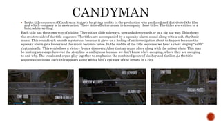  In the title sequence of Candyman it starts by giving credits to the production who produced and distributed the film
and which company is in association. There is no effect or music to accompany these titles. The titles are written in a
bold, white writing.
Each title has their own way of sliding. They either slide sideways, upwards/downwards or in a zig zag way. This shows
the creative side of the title sequence. The titles are accompanied by a squeaky alarm sound along with a soft, rhythmic
music. This soundtrack sounds mysterious because it gives us a feeling of an investigation about to happen because the
squeaky alarm gets louder and the music becomes tense. In the middle of the title sequence we hear a choir singing “aahh”
rhythmically. This symbolises a victory from a discovery. After that an organ plays along with the unison choir. This may
be hinting an escape however the storyline is ambiguous because we don’t know who’s escaping, where they are escaping
to and why. The vocals and organ play together to emphasise the combined genre of slasher and thriller. As the title
sequence continues, each title appears along with a bird’s eye view of the streets in a city.
 