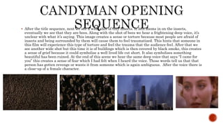  After the title sequence, next we see a wide shot of tiny insects. It hen zooms in on the insects,
eventually we see that they are bees. Along with the shot of bees we hear a frightening deep voice, it’s
unclear with what it’s saying. This image creates a sense or torture because most people are afraid of
insects and being surrounded by them will cause them to feel traumatized. This hints that someone in
this film will experience this type of torture and feel the trauma that the audience feel. After that we
see another wide shot but this time it is of buildings which is then covered by black smoke, this creates
a sense of grief because it could symbolise a well lived life cut short. It also symbolises something
beautiful has been ruined. At the end of this scene we hear the same deep voice that says “I came for
you” this creates a sense of fear which I had felt when I heard the voice. Those words tell us that that
person has gotten revenge or wants it from someone which is again ambiguous. After the voice there is
a close-up of a female character.
 