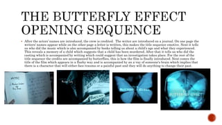  After the actors’ names are introduced, the crew is credited. The writer are introduced on a journal. On one page the
writers’ names appear while on the other page a letter is written, this makes the title sequence emotive. Next it tells
us who did the music which is also accompanied by books telling us about a child’s age and what they experienced.
This reveals a memory of a child which suggests that a child has been murdered. After that it tells us who did the
casting which is accompanied by writing which could suggest that an investigation takes place. For the rest of the
title sequence the credits are accompanied by butterflies, this is how the film is finally introduced. Next comes the
title of the film which appears in a flashy way and is accompanied by an x-ray of someone's brain which implies that
there is a character that will either face trauma or a painful past and they will do anything to change their past.
 