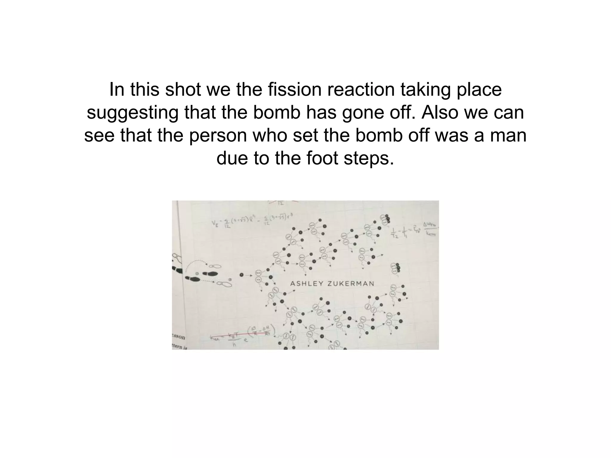 In this shot we the fission reaction taking place
suggesting that the bomb has gone off. Also we can
see that the person who set the bomb off was a man
due to the foot steps.
 