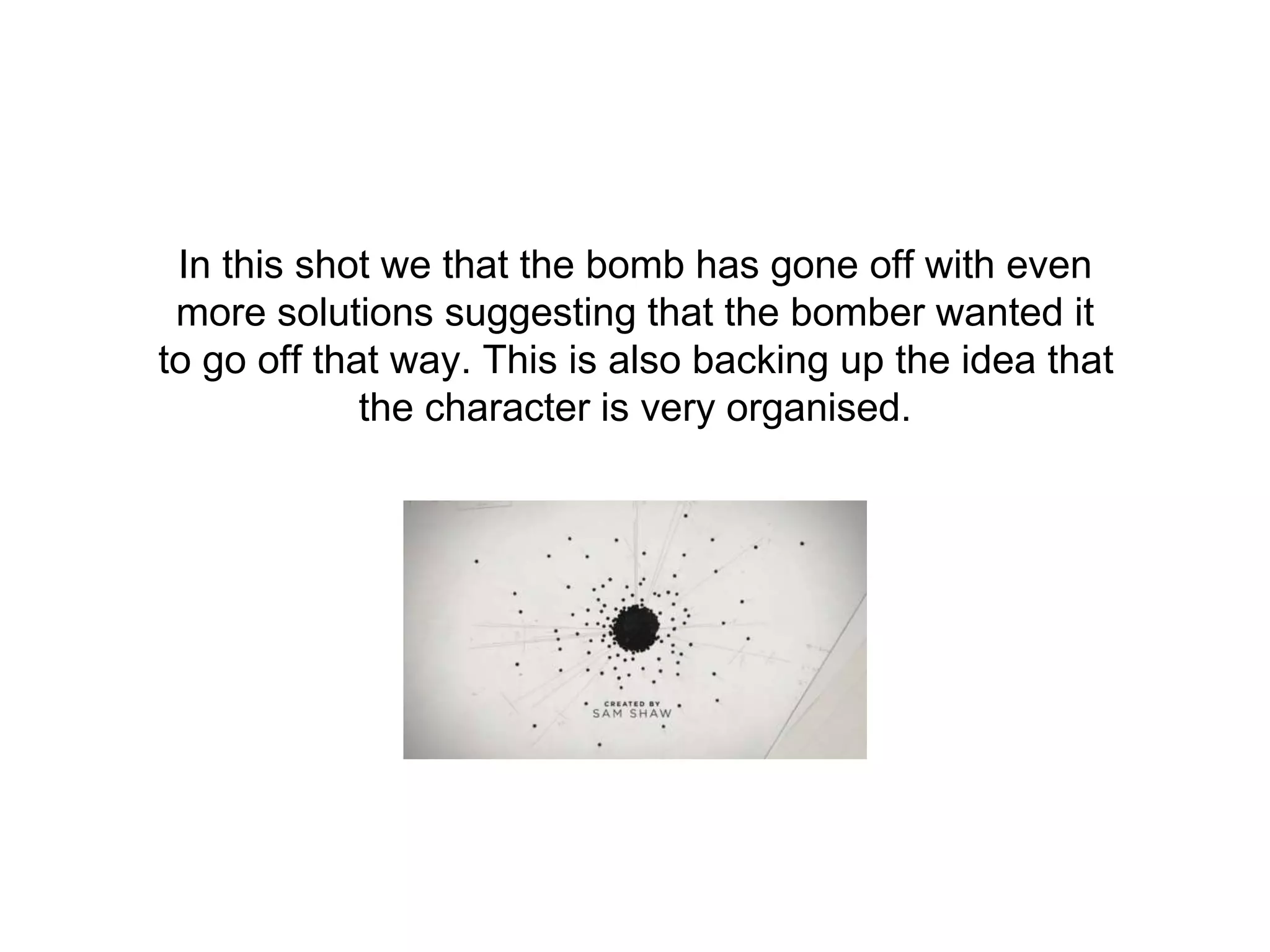 In this shot we that the bomb has gone off with even
more solutions suggesting that the bomber wanted it
to go off that way. This is also backing up the idea that
the character is very organised.
 