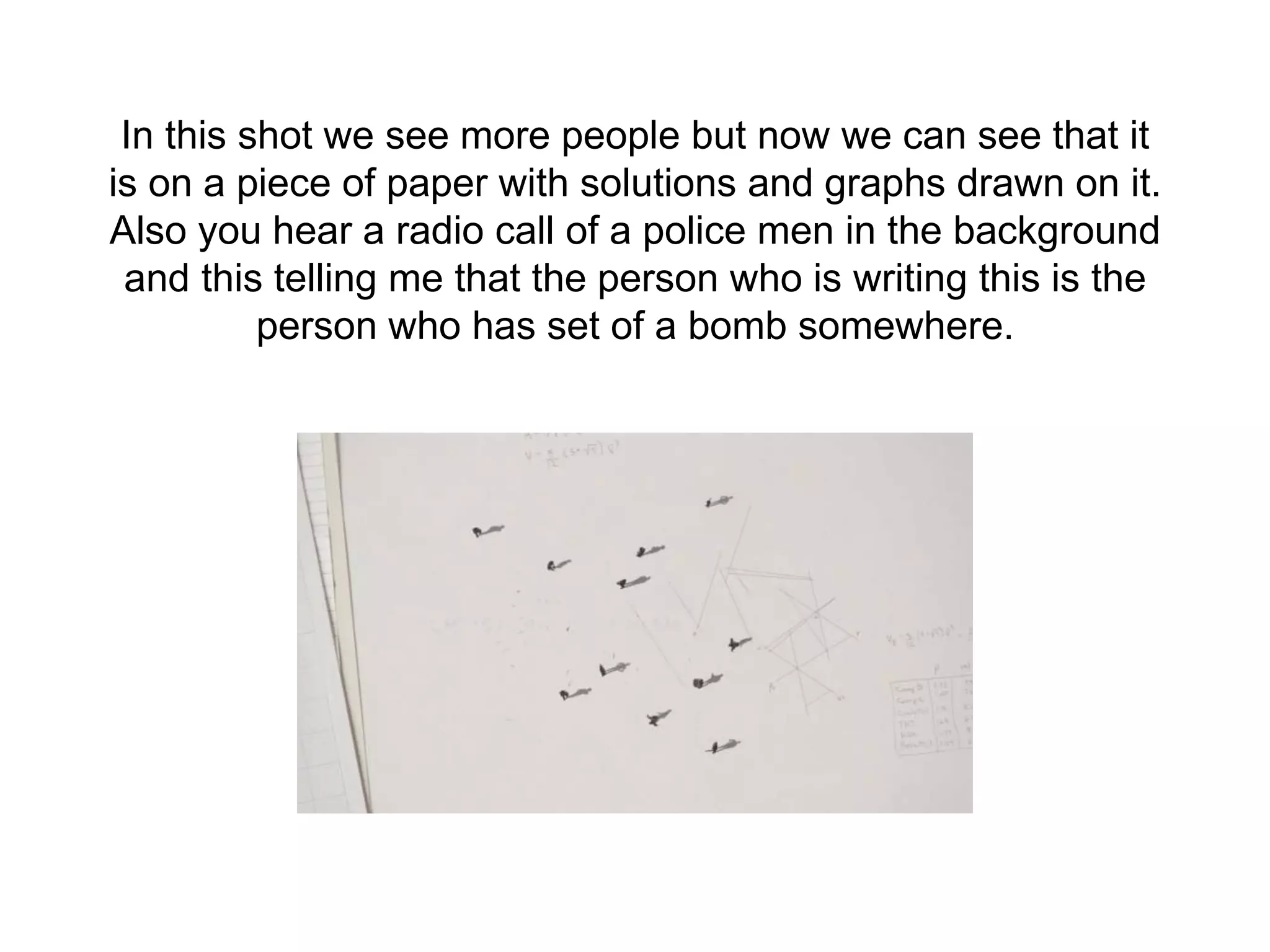 In this shot we see more people but now we can see that it
is on a piece of paper with solutions and graphs drawn on it.
Also you hear a radio call of a police men in the background
and this telling me that the person who is writing this is the
person who has set of a bomb somewhere.
 