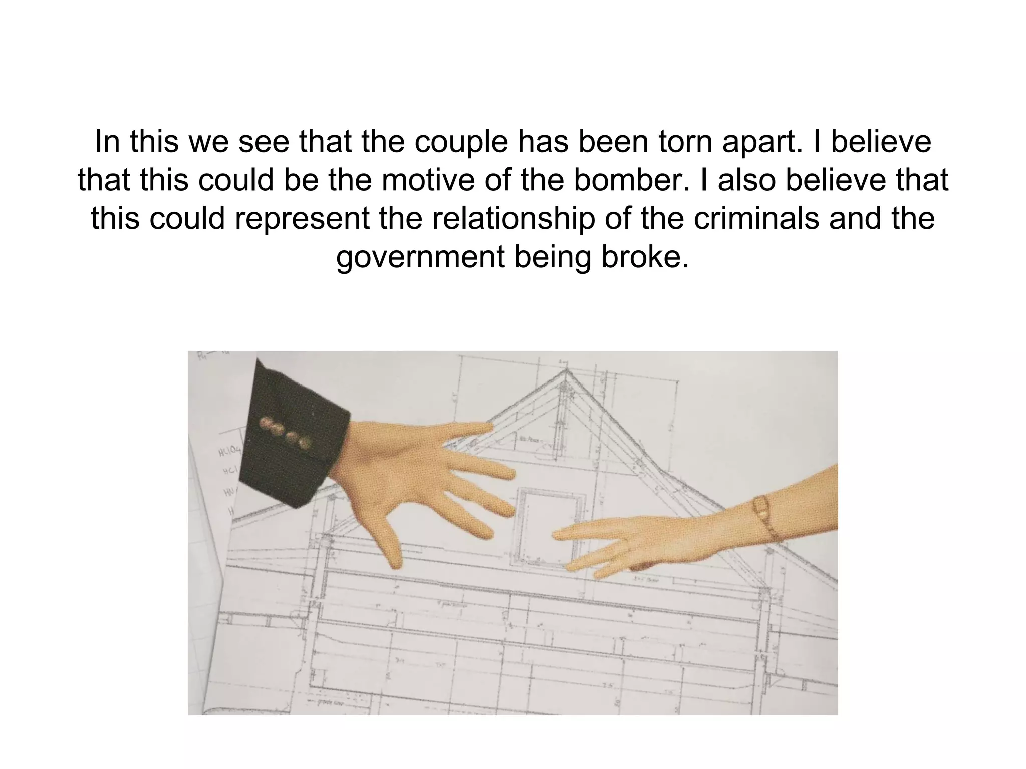 In this we see that the couple has been torn apart. I believe
that this could be the motive of the bomber. I also believe that
this could represent the relationship of the criminals and the
government being broke.
 