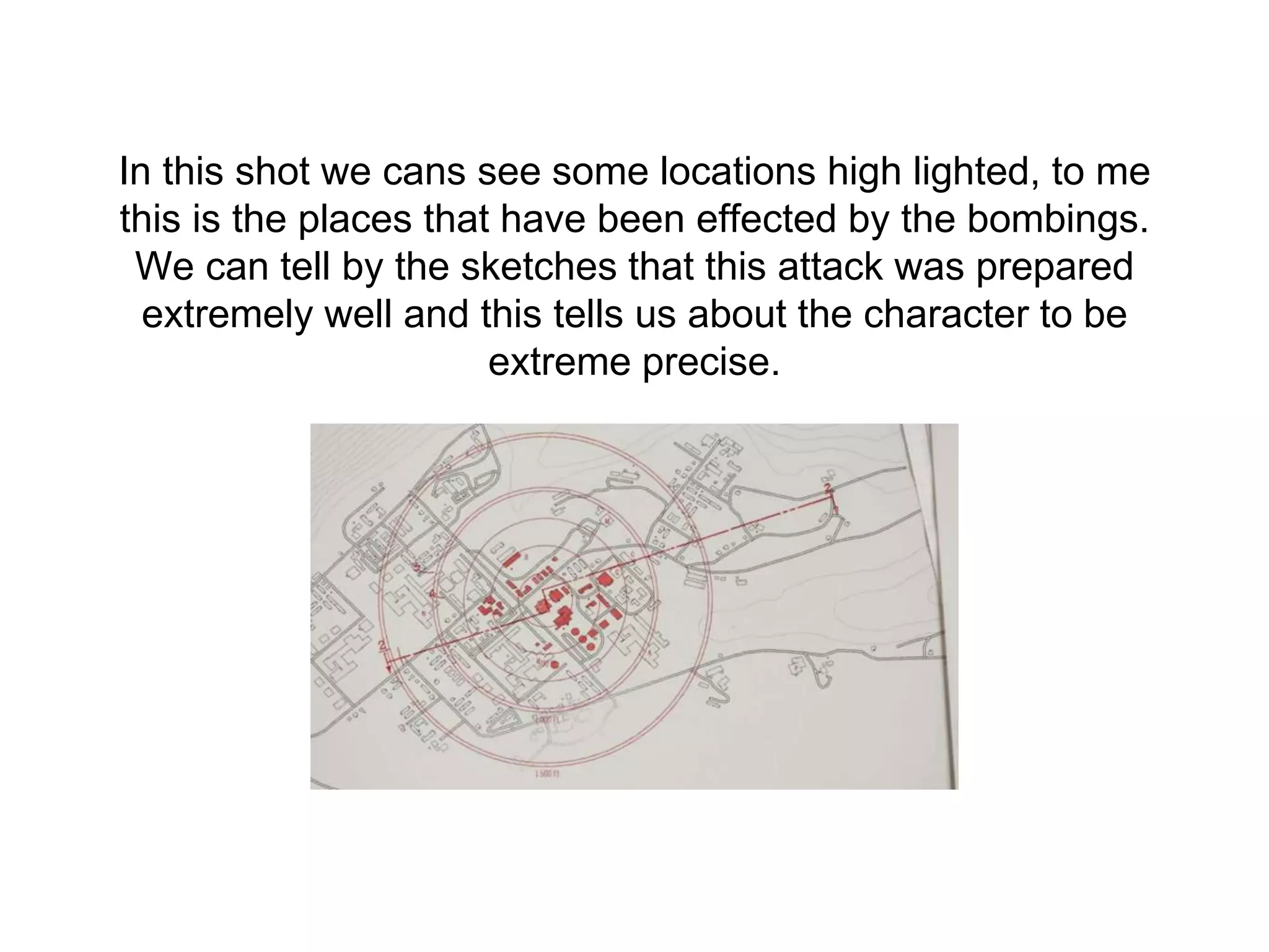 In this shot we cans see some locations high lighted, to me
this is the places that have been effected by the bombings.
We can tell by the sketches that this attack was prepared
extremely well and this tells us about the character to be
extreme precise.
 