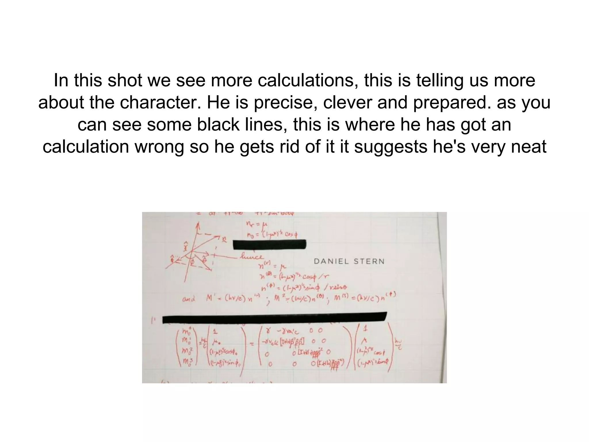 In this shot we see more calculations, this is telling us more
about the character. He is precise, clever and prepared. as you
can see some black lines, this is where he has got an
calculation wrong so he gets rid of it it suggests he's very neat
 