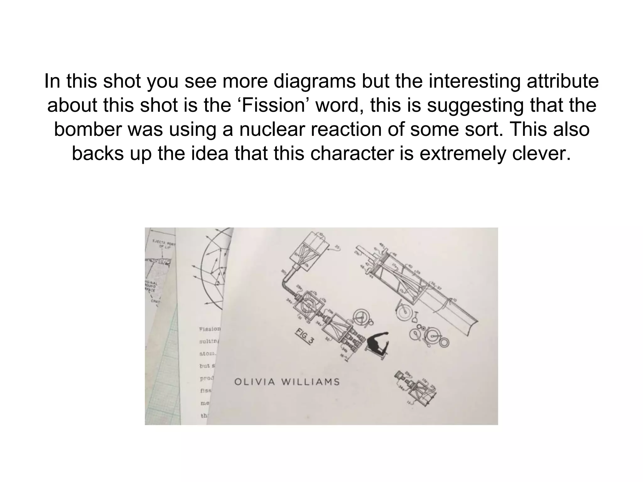 In this shot you see more diagrams but the interesting attribute
about this shot is the ‘Fission’ word, this is suggesting that the
bomber was using a nuclear reaction of some sort. This also
backs up the idea that this character is extremely clever.
 