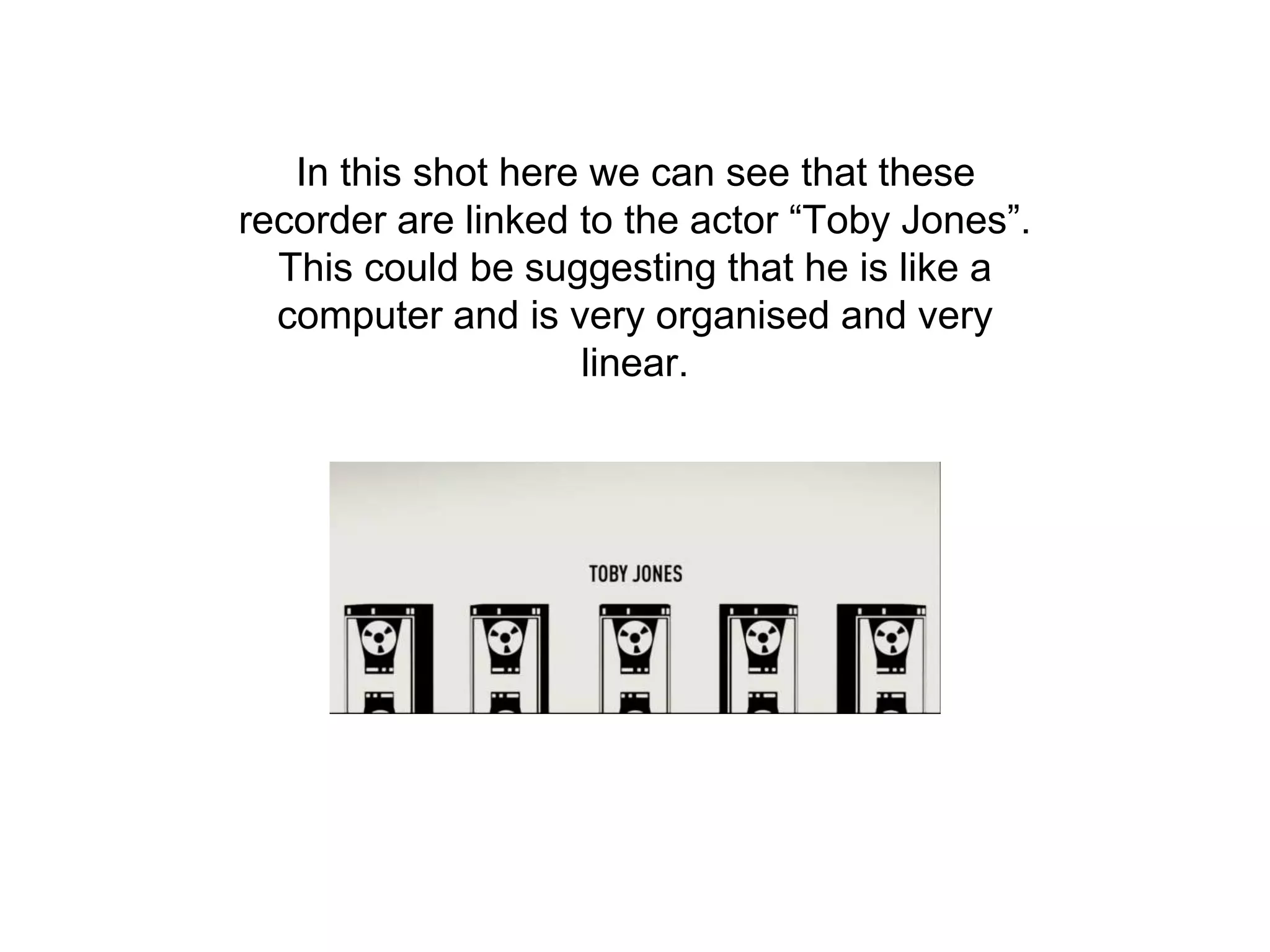 In this shot here we can see that these
recorder are linked to the actor “Toby Jones”.
This could be suggesting that he is like a
computer and is very organised and very
linear.
 