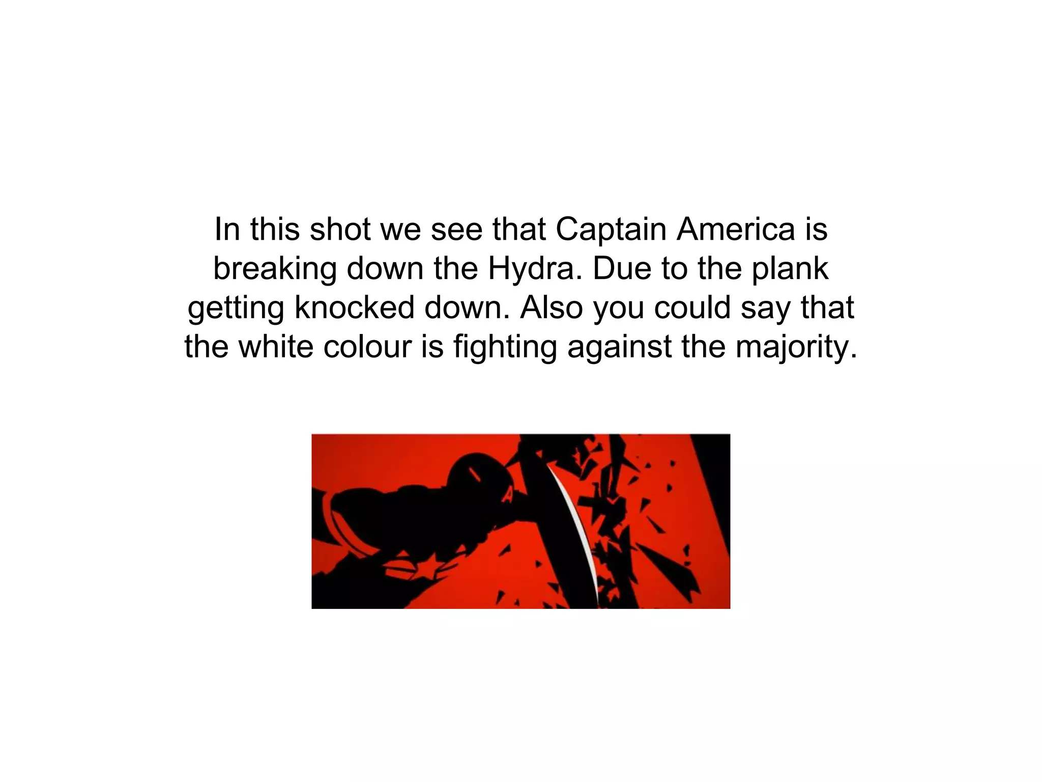 In this shot we see that Captain America is
breaking down the Hydra. Due to the plank
getting knocked down. Also you could say that
the white colour is fighting against the majority.
 