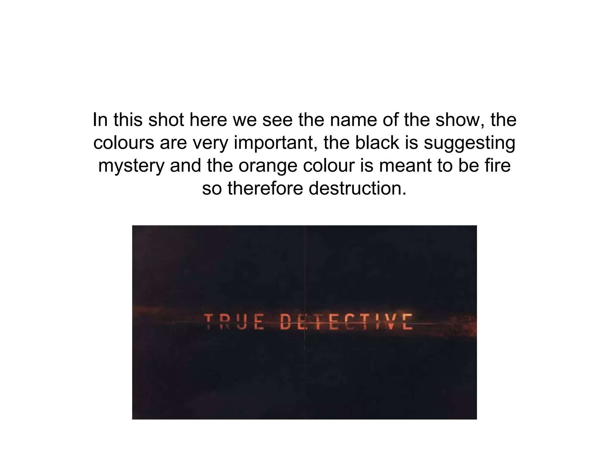 In this shot here we see the name of the show, the
colours are very important, the black is suggesting
mystery and the orange colour is meant to be fire
so therefore destruction.
 
