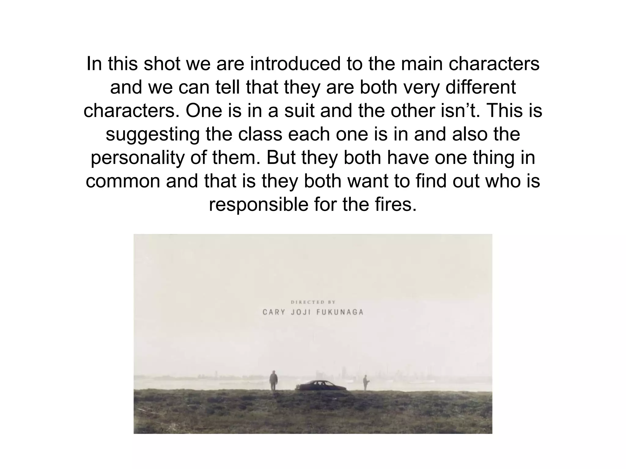 In this shot we are introduced to the main characters
and we can tell that they are both very different
characters. One is in a suit and the other isn’t. This is
suggesting the class each one is in and also the
personality of them. But they both have one thing in
common and that is they both want to find out who is
responsible for the fires.
 