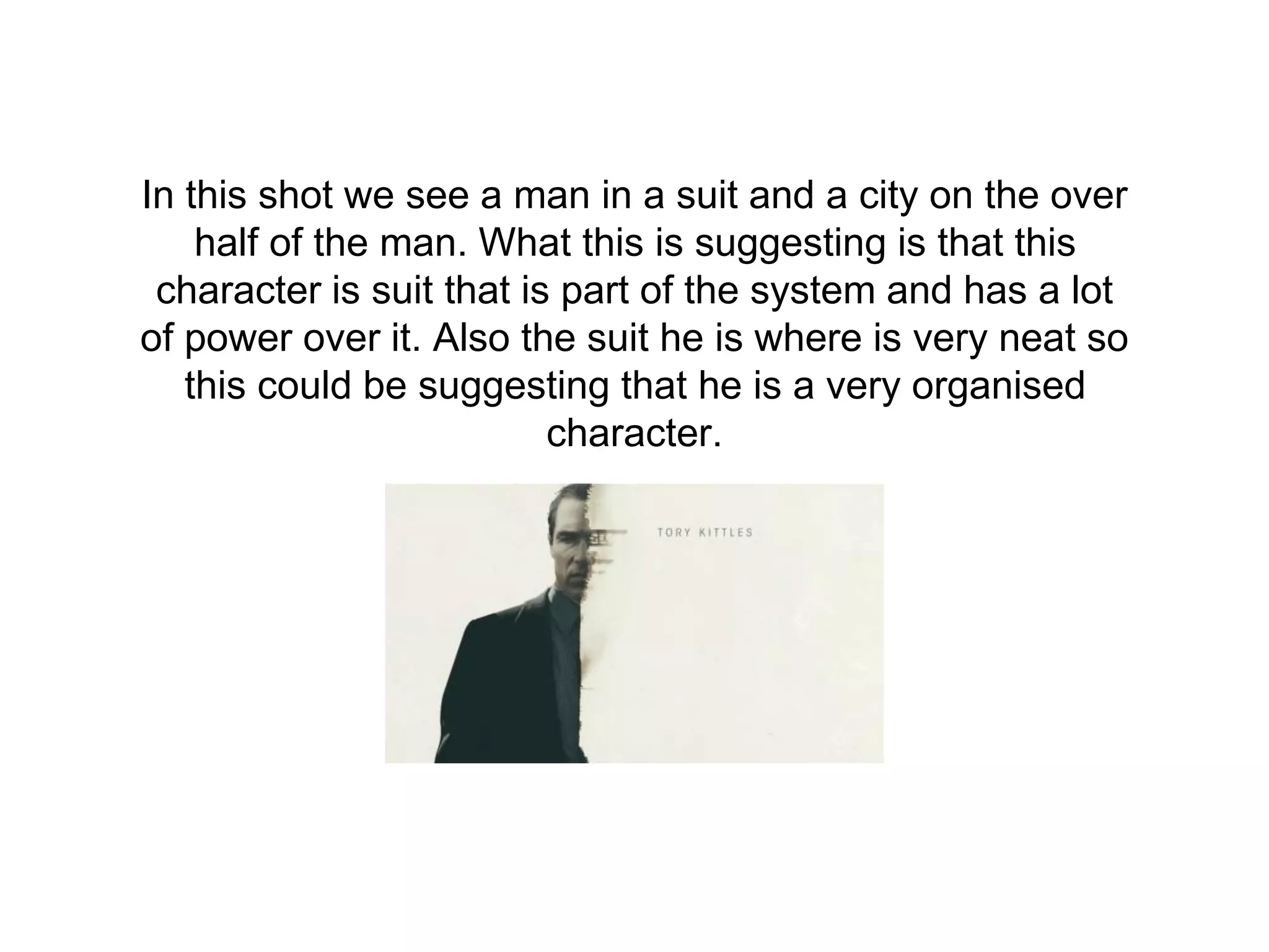In this shot we see a man in a suit and a city on the over
half of the man. What this is suggesting is that this
character is suit that is part of the system and has a lot
of power over it. Also the suit he is where is very neat so
this could be suggesting that he is a very organised
character.
 