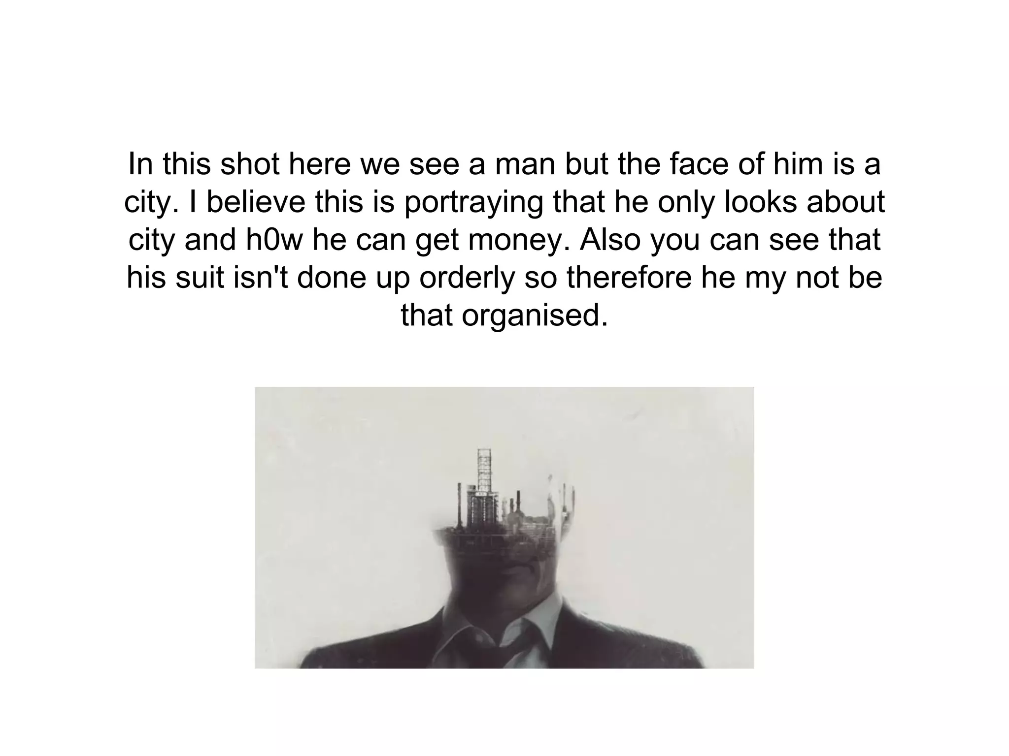 In this shot here we see a man but the face of him is a
city. I believe this is portraying that he only looks about
city and h0w he can get money. Also you can see that
his suit isn't done up orderly so therefore he my not be
that organised.
 