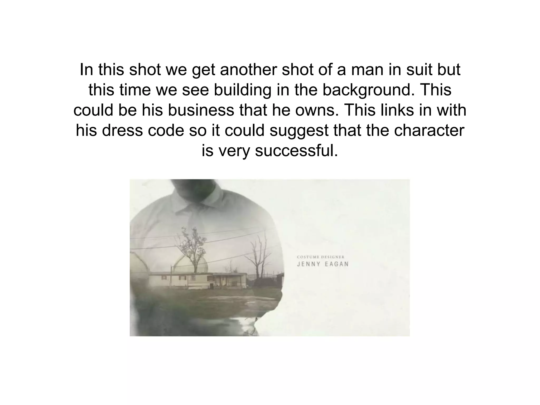In this shot we get another shot of a man in suit but
this time we see building in the background. This
could be his business that he owns. This links in with
his dress code so it could suggest that the character
is very successful.
 