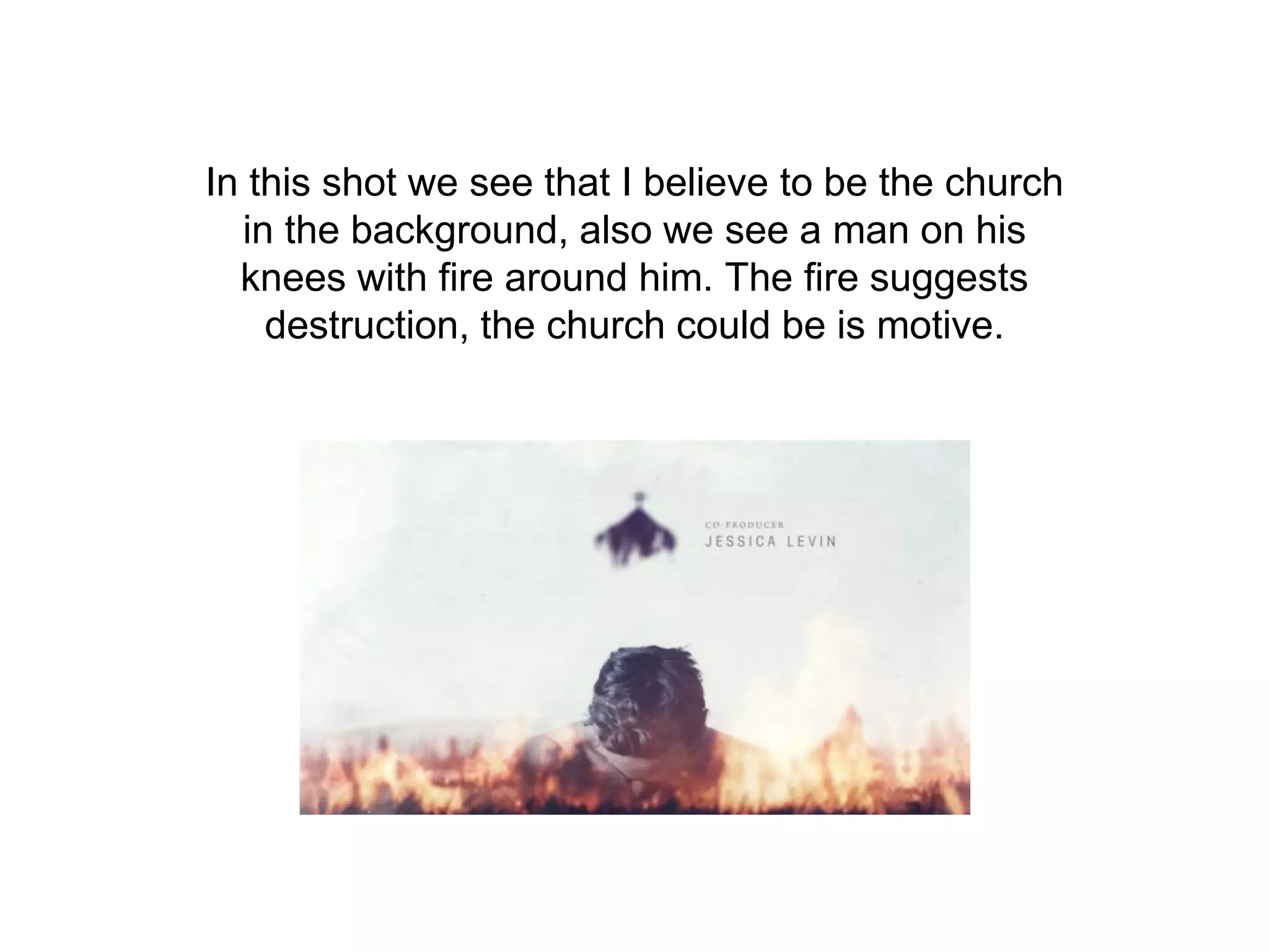 In this shot we see that I believe to be the church
in the background, also we see a man on his
knees with fire around him. The fire suggests
destruction, the church could be is motive.
 
