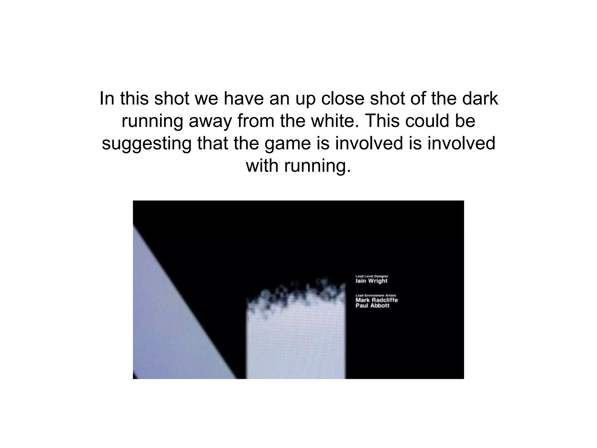 In this shot we have an up close shot of the dark
running away from the white. This could be
suggesting that the game is involved is involved
with running.
 