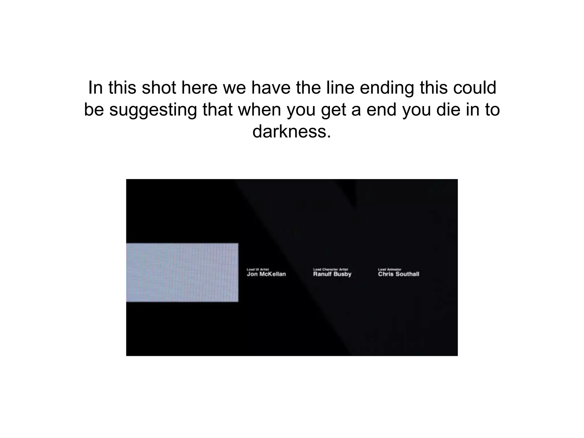 In this shot here we have the line ending this could
be suggesting that when you get a end you die in to
darkness.
 