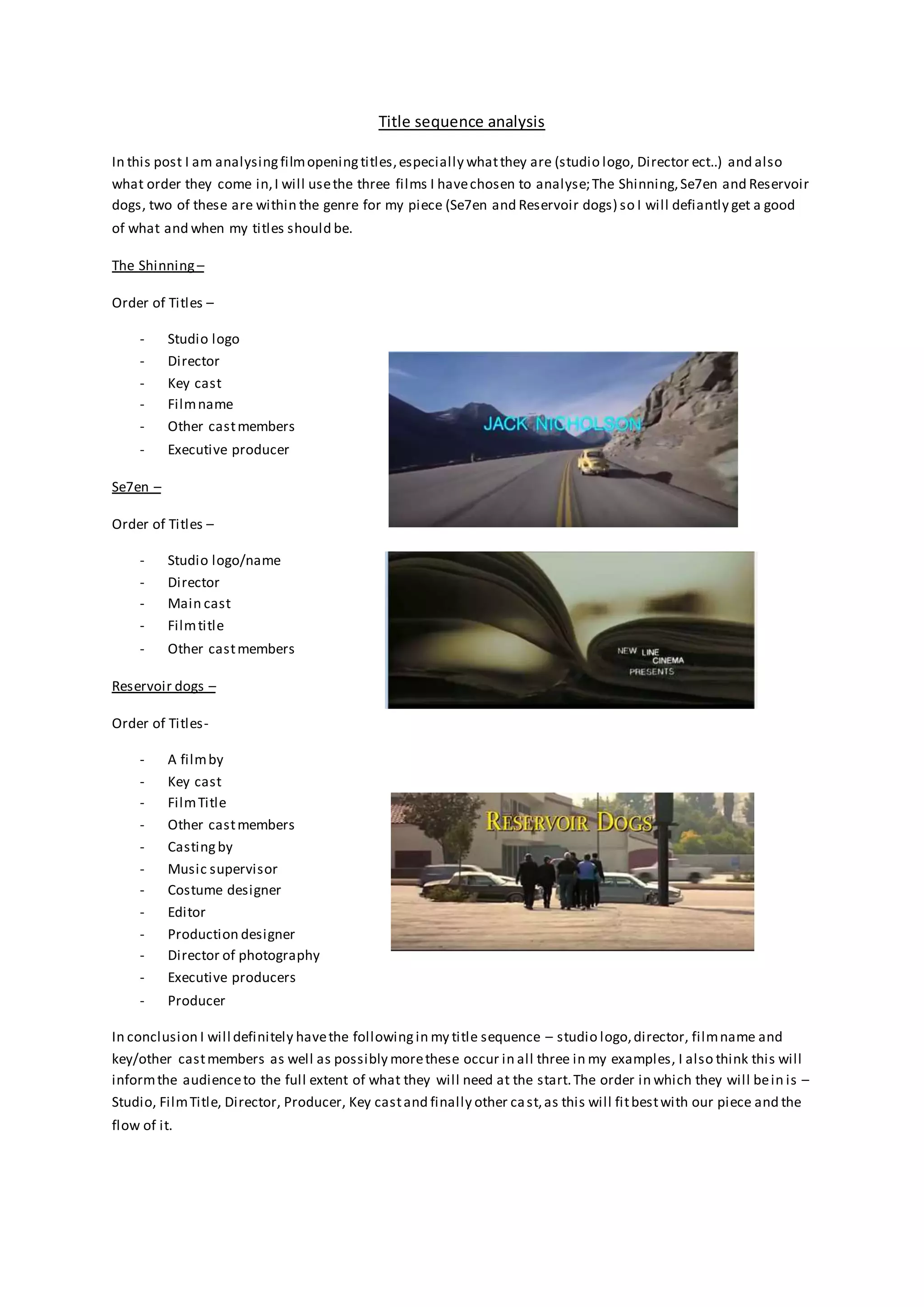 Title sequence analysis
In this post I am analysingfilmopeningtitles,especially whatthey are (studio logo, Director ect..) and also
what order they come in,I will usethe three films I havechosen to analyse;The Shinning,Se7en and Reservoir
dogs, two of these are within the genre for my piece (Se7en and Reservoir dogs) so I will defiantly get a good
of what and when my titles should be.
The Shinning –
Order of Titles –
- Studio logo
- Director
- Key cast
- Filmname
- Other castmembers
- Executive producer
Se7en –
Order of Titles –
- Studio logo/name
- Director
- Main cast
- Filmtitle
- Other castmembers
Reservoir dogs –
Order of Titles-
- A filmby
- Key cast
- FilmTitle
- Other castmembers
- Castingby
- Music supervisor
- Costume designer
- Editor
- Production designer
- Director of photography
- Executive producers
- Producer
In conclusion I will definitely havethe followingin my title sequence – studio logo,director, filmname and
key/other castmembers as well as possibly morethese occur in all three in my examples, I also think this will
informthe audienceto the full extent of what they will need at the start.The order in which they will bein is –
Studio, FilmTitle, Director, Producer, Key castand finally other cast,as this will fitbestwith our piece and the
flow of it.