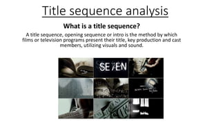Title sequence analysis
What is a title sequence?
A title sequence, opening sequence or intro is the method by which
films or television programs present their title, key production and cast
members, utilizing visuals and sound.
 