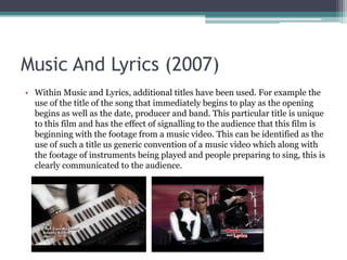 Music And Lyrics (2007)
• Within Music and Lyrics, additional titles have been used. For example the
use of the title of the song that immediately begins to play as the opening
begins as well as the date, producer and band. This particular title is unique
to this film and has the effect of signalling to the audience that this film is
beginning with the footage from a music video. This can be identified as the
use of such a title is a generic convention of a music video which along with
the footage of instruments being played and people preparing to sing, this
idea clearly communicated to the audience.
 