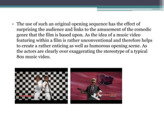 • The use of such an original opening sequence has the effect of
surprising the audience and links to the amusement of the comedic
genre that the film is based upon. As the idea of a music video
featuring within the film is rather unconventional and therefore
helps to create a rather enticing as well as humorous opening scene,
as the actors are clearly over exaggerating the stereotype of a typical
80s music video.
 