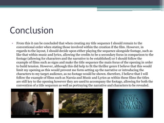 Conclusion
• After analysing the use of text within each opening sequence it can be concluded that when creating my
title sequence I should remain to the conventional order when stating those involved within the
creation of the film. However, in regards to the layout, I should decide upon either playing the sequence
alongside footage, such as like that within Music and Lyrics, allowing the credits to be a secondary focus
in comparison to the footage (allowing for characters and the narrative to be established) or I should
follow the example of films such as signs and make the title sequence the main focus of the opening in
order to build tension and anticipation within the audience. However, although this did help to fit the
thriller genre I believe that this would limit my piece as this would prevent me from setting up the
narrative or introducing the characters to my target audience, as no footage would be shown. Therefore,
I believe that I will follow the example of films such as Narnia and Music and Lyrics as within these
films the titles are still key to the opening however they are used to accompany the footage, allowing for
both the convention of a title sequence to be incorporated as well as portraying and establishing the
narrative, settings and characters to the audience.
 