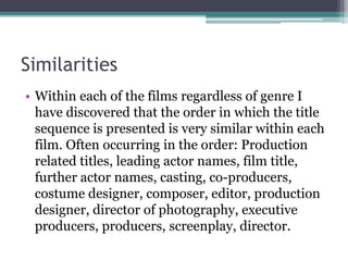 Similarities
• Within each of the films regardless of genre I
have discovered that the order in which the title
sequence is presented is very similar within each
film. Often occurring in the order: Production
related titles, leading actor names, film title,
further actor names, casting, co-producers,
costume designer, composer, editor, production
designer, director of photography, executive
producers, producers, screenplay, director.
 