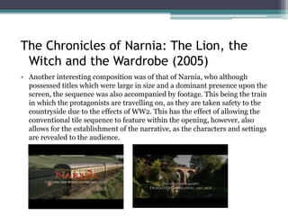 • Another interesting composition was of that of Narnia, who although
possessed titles which were large in size and a dominant presence upon the
screen, the sequence was also accompanied by footage. This being the train
in which the protagonists are travelling on, as they are taken safely to the
countryside as a result of the dangers of war. This has the effect of allowing
the conventional title sequence to feature within the opening, however, also
allows for the establishment of the narrative, as the characters and settings
are revealed to the audience.
The Chronicles of Narnia: The Lion, the
Witch and the Wardrobe (2005)
 