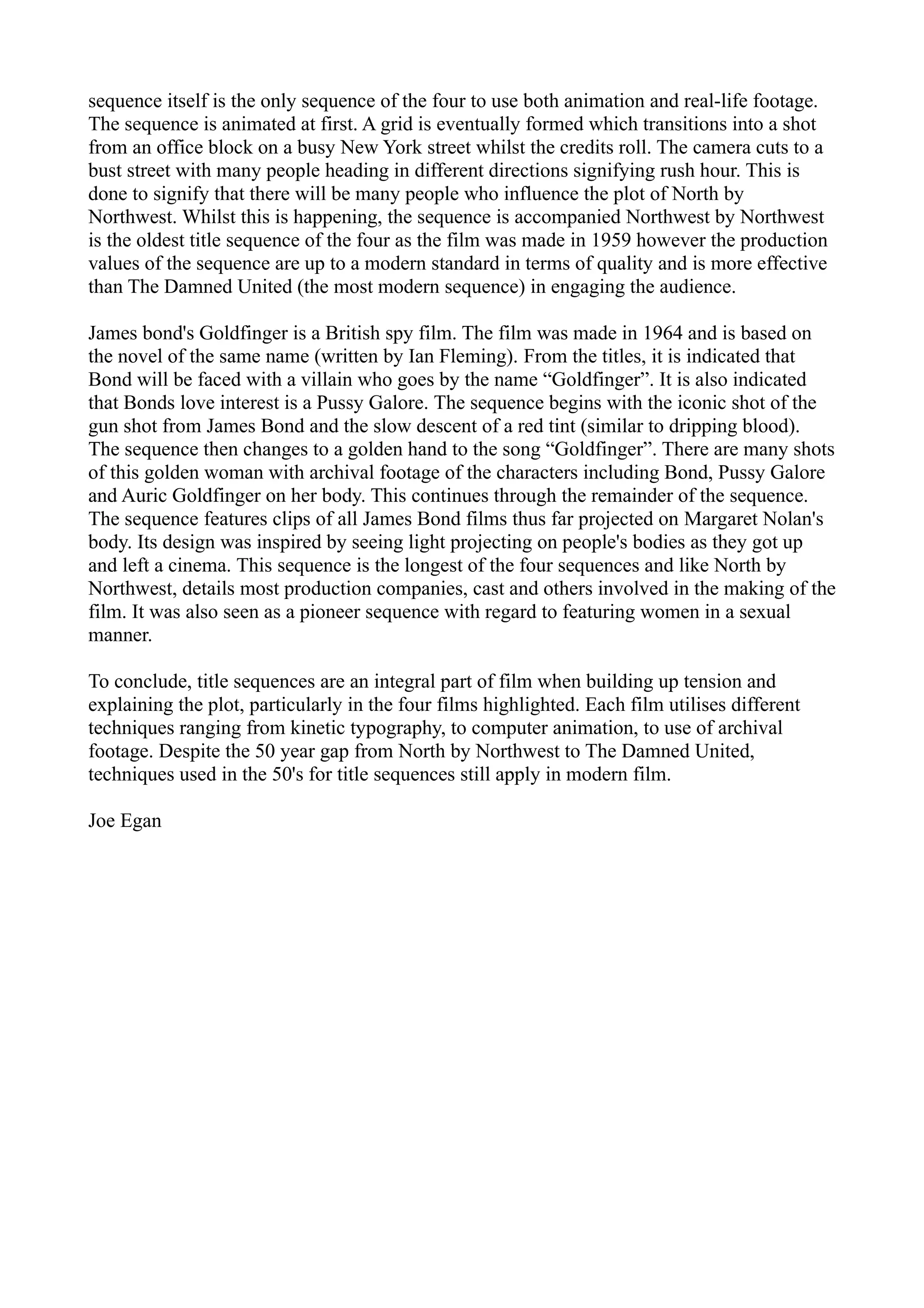 sequence itself is the only sequence of the four to use both animation and real-life footage.
The sequence is animated at first. A grid is eventually formed which transitions into a shot
from an office block on a busy New York street whilst the credits roll. The camera cuts to a
bust street with many people heading in different directions signifying rush hour. This is
done to signify that there will be many people who influence the plot of North by
Northwest. Whilst this is happening, the sequence is accompanied Northwest by Northwest
is the oldest title sequence of the four as the film was made in 1959 however the production
values of the sequence are up to a modern standard in terms of quality and is more effective
than The Damned United (the most modern sequence) in engaging the audience.

James bond's Goldfinger is a British spy film. The film was made in 1964 and is based on
the novel of the same name (written by Ian Fleming). From the titles, it is indicated that
Bond will be faced with a villain who goes by the name “Goldfinger”. It is also indicated
that Bonds love interest is a Pussy Galore. The sequence begins with the iconic shot of the
gun shot from James Bond and the slow descent of a red tint (similar to dripping blood).
The sequence then changes to a golden hand to the song “Goldfinger”. There are many shots
of this golden woman with archival footage of the characters including Bond, Pussy Galore
and Auric Goldfinger on her body. This continues through the remainder of the sequence.
The sequence features clips of all James Bond films thus far projected on Margaret Nolan's
body. Its design was inspired by seeing light projecting on people's bodies as they got up
and left a cinema. This sequence is the longest of the four sequences and like North by
Northwest, details most production companies, cast and others involved in the making of the
film. It was also seen as a pioneer sequence with regard to featuring women in a sexual
manner.

To conclude, title sequences are an integral part of film when building up tension and
explaining the plot, particularly in the four films highlighted. Each film utilises different
techniques ranging from kinetic typography, to computer animation, to use of archival
footage. Despite the 50 year gap from North by Northwest to The Damned United,
techniques used in the 50's for title sequences still apply in modern film.

Joe Egan
 