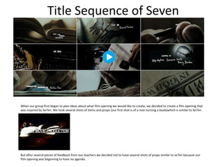 Title Sequence of Seven




When our group first began to plan ideas about what film opening we would like to create, we decided to create a film opening that
was inspired by Se7en. We took several shots of items and props (our first shot is of a man turning a book)which is similar to Se7en .




But after several pieces of feedback from our teachers we decided not to have several shots of props similar to se7en because our
film opening was beginning to have no agenda.
 