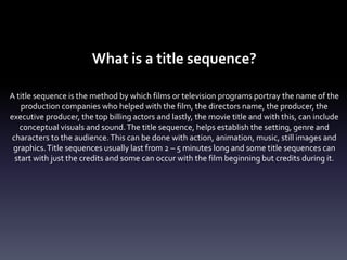 What is a title sequence?
A title sequence is the method by which films or television programs portray the name of the
production companies who helped with the film, the directors name, the producer, the
executive producer, the top billing actors and lastly, the movie title and with this, can include
conceptual visuals and sound.The title sequence, helps establish the setting, genre and
characters to the audience.This can be done with action, animation, music, still images and
graphics.Title sequences usually last from 2 – 5 minutes long and some title sequences can
start with just the credits and some can occur with the film beginning but credits during it.
 