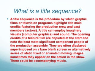 What is a title sequence?
 A title sequence is the procedure by which graphic
films or television programs highlight title main
credits featuring the production crew and cast
members (actors). A title can employ imaginary
visuals (computer graphics) and sound. The opening
credits of a feature film are depicted at the start and
note the best most significant component people of
the production assembly. They are often displayed
superimposed on a bare blank screen or alternatively
series of static fixed or animated moving images;
sometimes they appear on the action in the show.
There could be accompanying music.
 