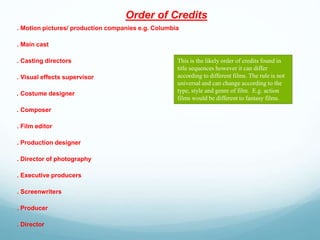 Order of Credits
. Motion pictures/ production companies e.g. Columbia
. Main cast
. Casting directors
. Visual effects supervisor
. Costume designer
. Composer
. Film editor
. Production designer
. Director of photography
. Executive producers
. Screenwriters
. Producer
. Director
This is the likely order of credits found in
title sequences however it can differ
according to different films. The rule is not
universal and can change according to the
type, style and genre of film. E.g. action
films would be different to fantasy films.
 