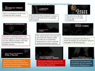 Screenshots from The film Hunger Games (Fantasy Action)
This is a screenshot to set the scene
of where the film is located. This shows the films production company
which is found at the start of an opening
title sequence.
This is the title of the film
with the logo so it is easily
recognisable.
The costume design comes near the
start of the title sequence credits.
All credits are on a dark black
background so is clear to read and
understand information and titles.
The music is a key part to any film for it
breaks the dialogue up and enhances and gives
atmosphere to the title sequences.
This shows a top billing actress. Cast
members appear on the title sequence at
the start. Katniss Everdeen is the main
protagonist in the film played by
Jennifer Lawrence.
The Director of photography is an
important role for they lead the whole
shooting of the performance and choose
the camera shots and angles.
The Executive Producer comes near the
end of the order of credits because it is a
significantly important role.
The Director is the final credit
and arguably the most important
person in the filming process.
 