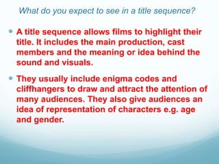 What do you expect to see in a title sequence?
 A title sequence allows films to highlight their
title. It includes the main production, cast
members and the meaning or idea behind the
sound and visuals.
 They usually include enigma codes and
cliffhangers to draw and attract the attention of
many audiences. They also give audiences an
idea of representation of characters e.g. age
and gender.
 